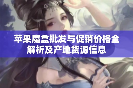 苹果魔盒批发与促销价格全解析及产地货源信息