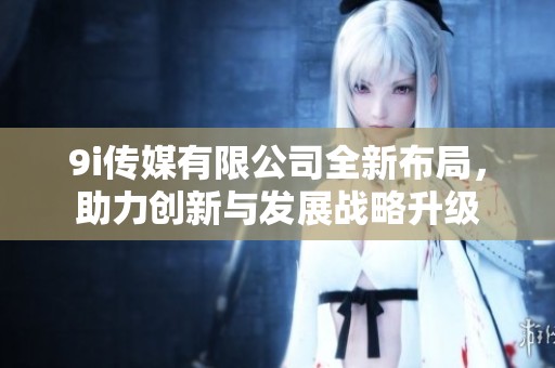 9i传媒有限公司全新布局，助力创新与发展战略升级