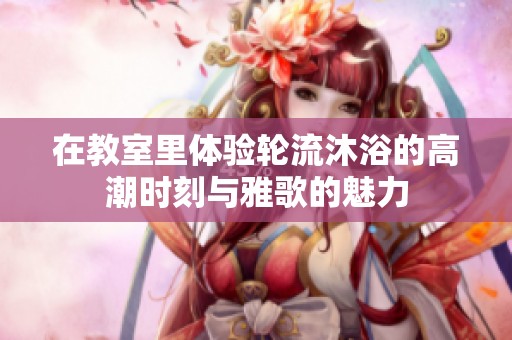 在教室里体验轮流沐浴的高潮时刻与雅歌的魅力