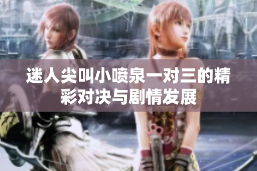 迷人尖叫小喷泉一对三的精彩对决与剧情发展