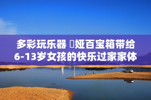 多彩玩乐器 赟娅百宝箱带给6-13岁女孩的快乐过家家体验