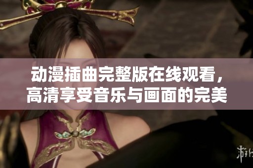 动漫插曲完整版在线观看，高清享受音乐与画面的完美融合