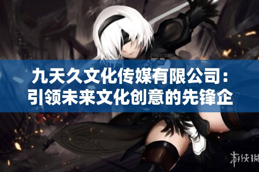 九天久文化传媒有限公司：引领未来文化创意的先锋企业