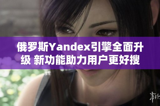 俄罗斯Yandex引擎全面升级 新功能助力用户更好搜索