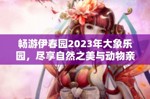 畅游伊春园2023年大象乐园，尽享自然之美与动物亲密接触