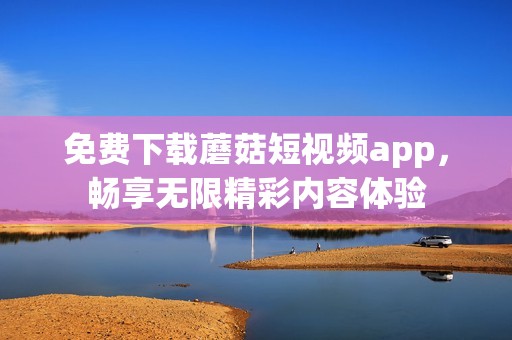 免费下载蘑菇短视频app，畅享无限精彩内容体验