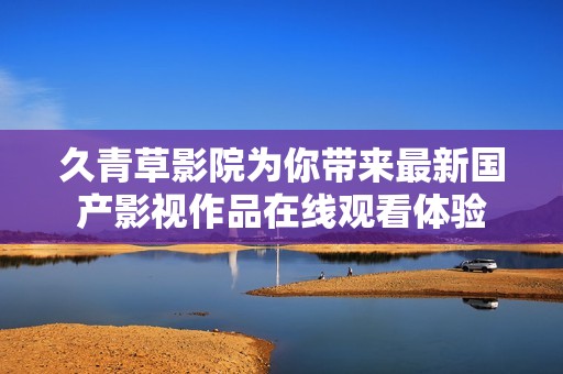 久青草影院为你带来最新国产影视作品在线观看体验