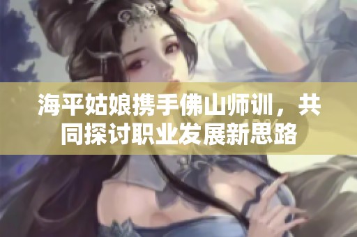 海平姑娘携手佛山师训，共同探讨职业发展新思路