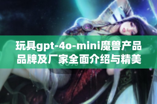 玩具gpt-4o-mini魔兽产品品牌及厂家全面介绍与精美图片展示