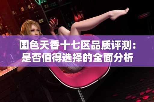 国色天香十七区品质评测：是否值得选择的全面分析