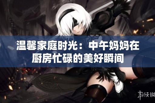 温馨家庭时光：中午妈妈在厨房忙碌的美好瞬间