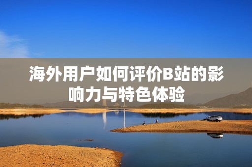 海外用户如何评价B站的影响力与特色体验