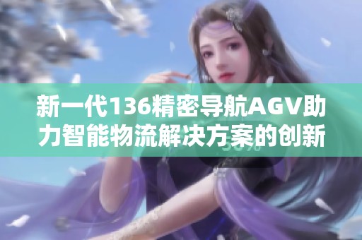 新一代136精密导航AGV助力智能物流解决方案的创新与发展