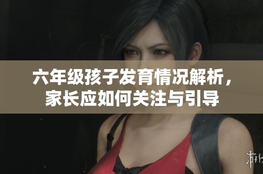 六年级孩子发育情况解析，家长应如何关注与引导