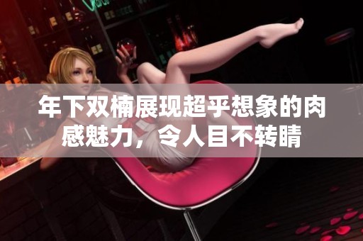 年下双楠展现超乎想象的肉感魅力，令人目不转睛