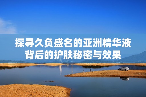 探寻久负盛名的亚洲精华液背后的护肤秘密与效果