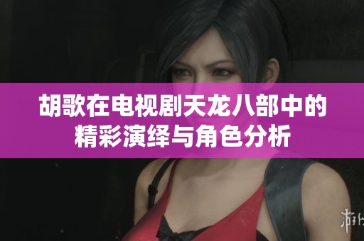 胡歌在电视剧天龙八部中的精彩演绎与角色分析