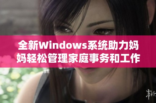 全新Windows系统助力妈妈轻松管理家庭事务和工作生活