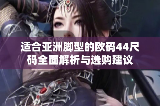 适合亚洲脚型的欧码44尺码全面解析与选购建议