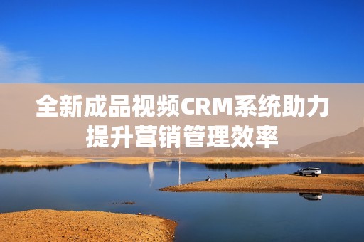 全新成品视频CRM系统助力提升营销管理效率