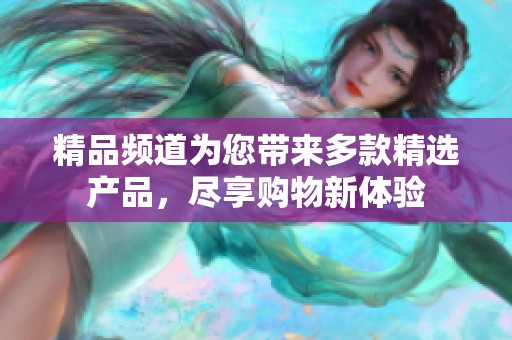 精品频道为您带来多款精选产品，尽享购物新体验