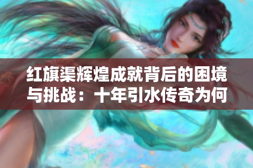 红旗渠辉煌成就背后的困境与挑战：十年引水传奇为何面临断水危机