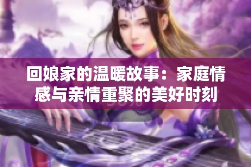 回娘家的温暖故事：家庭情感与亲情重聚的美好时刻