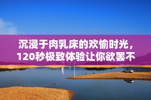 沉浸于肉乳床的欢愉时光，120秒极致体验让你欲罢不能