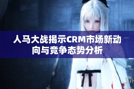 人马大战揭示CRM市场新动向与竞争态势分析