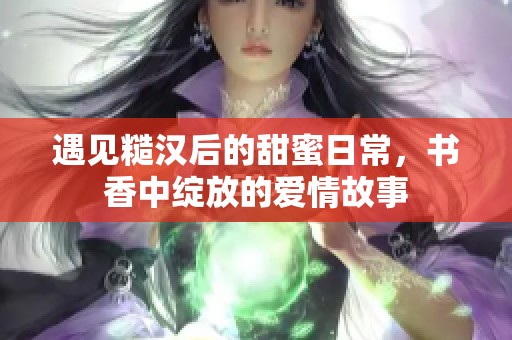 遇见糙汉后的甜蜜日常，书香中绽放的爱情故事