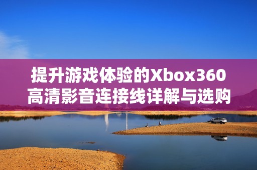 提升游戏体验的Xbox360高清影音连接线详解与选购指南