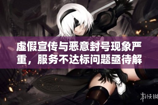 虚假宣传与恶意封号现象严重，服务不达标问题亟待解决