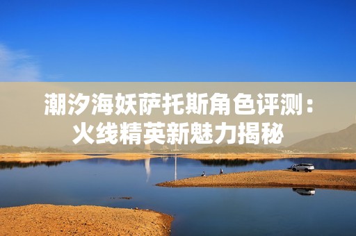 潮汐海妖萨托斯角色评测：火线精英新魅力揭秘