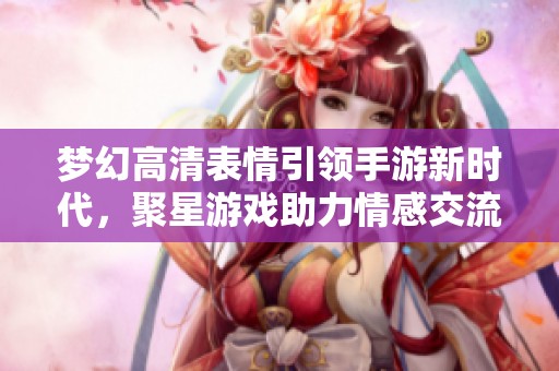 梦幻高清表情引领手游新时代，聚星游戏助力情感交流新方式