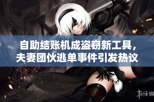 自助结账机成盗窃新工具，夫妻团伙逃单事件引发热议