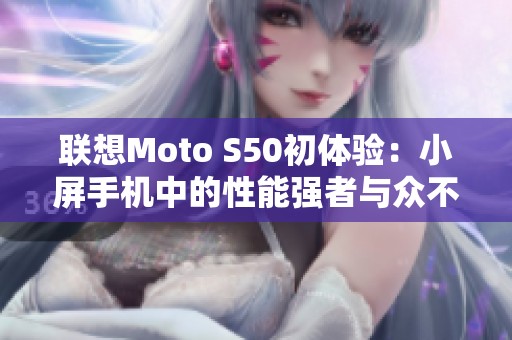 联想Moto S50初体验：小屏手机中的性能强者与众不同