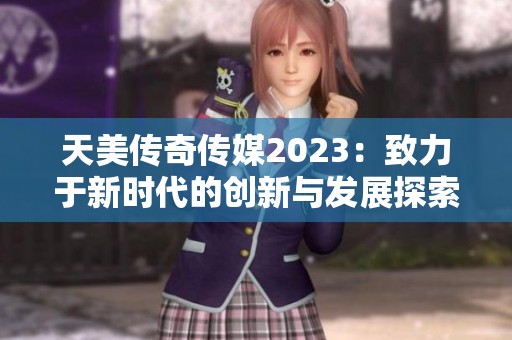 天美传奇传媒2023：致力于新时代的创新与发展探索