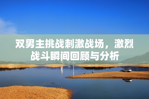 双男主挑战刺激战场，激烈战斗瞬间回顾与分析