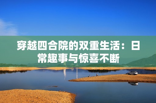 穿越四合院的双重生活：日常趣事与惊喜不断