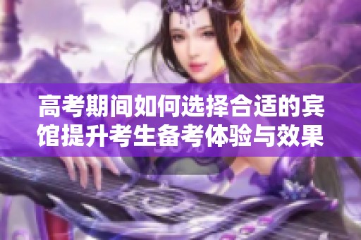 高考期间如何选择合适的宾馆提升考生备考体验与效果