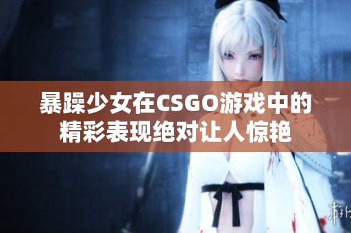 暴躁少女在CSGO游戏中的精彩表现绝对让人惊艳