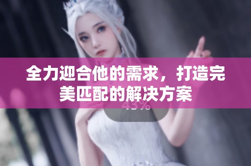 全力迎合他的需求，打造完美匹配的解决方案