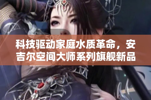 科技驱动家庭水质革命，安吉尔空间大师系列旗舰新品震撼登场