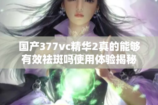 国产377vc精华2真的能够有效祛斑吗使用体验揭秘