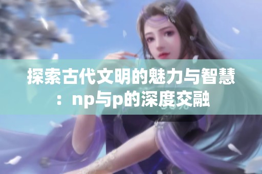 探索古代文明的魅力与智慧：np与p的深度交融