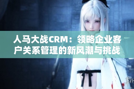 人马大战CRM：领略企业客户关系管理的新风潮与挑战