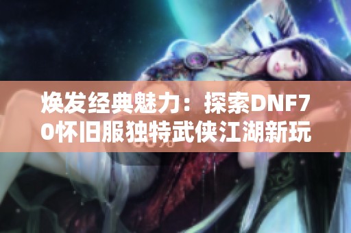 焕发经典魅力：探索DNF70怀旧服独特武侠江湖新玩法