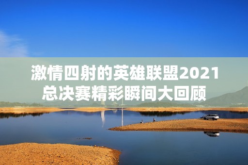 激情四射的英雄联盟2021总决赛精彩瞬间大回顾