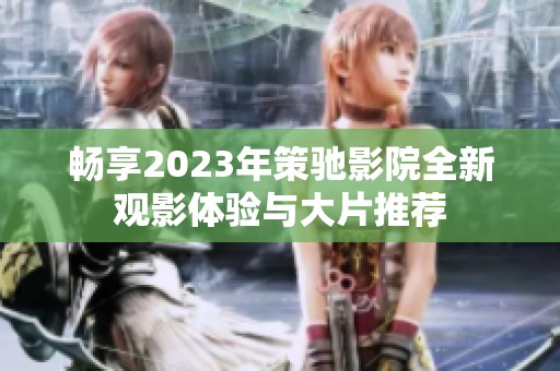 畅享2023年策驰影院全新观影体验与大片推荐