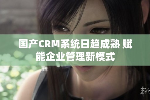 国产CRM系统日趋成熟 赋能企业管理新模式